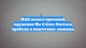 МАК назвал причиной крушения Ми-8 близ Охотска пробелы в подготовке экипажа
