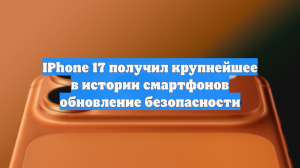 IPhone 17 получил крупнейшее в истории смартфонов обновление безопасности