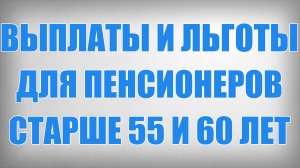 Выплаты и Льготы для Пенсионеров старше 55 и 60 лет