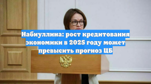 Набиуллина: рост кредитования экономики в 2025 году может превысить прогноз ЦБ