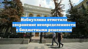 Набиуллина отметила сохранение неопределенности с бюджетными решениями
