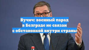 Вучич: военный парад в Белграде не связан с обстановкой внутри страны