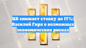 ЦБ снижает ставку до 17%: Василий Гиря о возможных экономических рисках