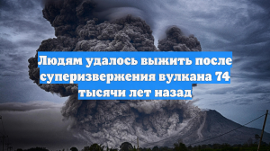 Людям удалось выжить после суперизвержения вулкана 74 тысячи лет назад