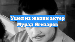 Ушел из жизни актер Мурад Ягизаров