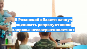В Рязанской области начнут оценивать репродуктивное здоровье несовершеннолетних