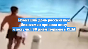 Избивший дочь российский бизнесмен признал вину и получил 90 дней тюрьмы в США