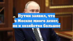 Путин заявил, что в Москве много денег, но и хозяйство большое