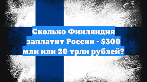 Сколько Финляндия заплатит России - $300 млн или 20 трлн рублей?