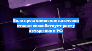 Болдырев: снижение ключевой ставки способствует росту авторынка в РФ