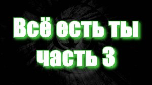 ВСЁ ЕСТЬ ТЫ, часть 3