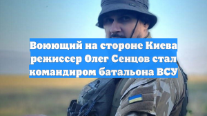 Воюющий на стороне Киева режиссер Олег Сенцов стал командиром батальона ВСУ