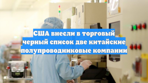 США внесли в торговый черный список две китайские полупроводниковые компании