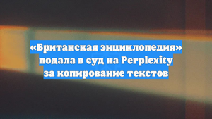 «Британская энциклопедия» подала в суд на Perplexity за копирование текстов