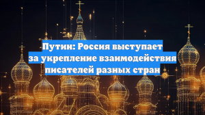 Путин: Россия выступает за укрепление взаимодействия писателей разных стран