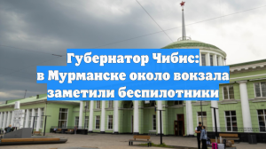 Губернатор Чибис: в Мурманске около вокзала заметили беспилотники
