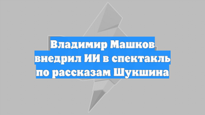 Владимир Машков внедрил ИИ в спектакль по рассказам Шукшина
