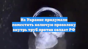 На Украине придумали поместить колючую проволоку внутрь труб против солдат РФ