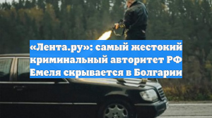 «Лента.ру»: самый жестокий криминальный авторитет РФ Емеля скрывается в Болгарии