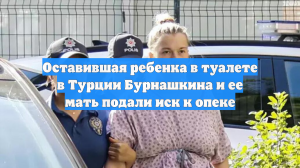 Оставившая ребенка в туалете в Турции Бурнашкина и ее мать подали иск к опеке