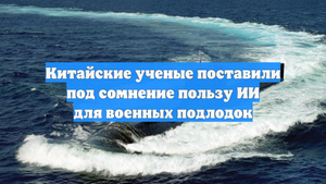 Китайские ученые поставили под сомнение пользу ИИ для военных подлодок