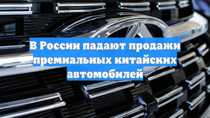 В России падают продажи премиальных китайских автомобилей