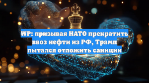WP: призывая НАТО прекратить ввоз нефти из РФ, Трамп пытался отложить санкции