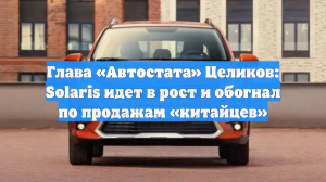 Глава «Автостата» Целиков: Solaris идет в рост и обогнал по продажам «китайцев»