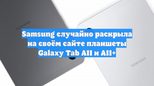 Samsung случайно раскрыла на своём сайте планшеты Galaxy Tab A11 и A11+