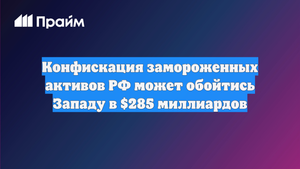 Конфискация замороженных активов РФ может обойтись Западу в $285 миллиардов