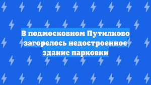 В подмосковном Путилково загорелось недостроенное здание парковки