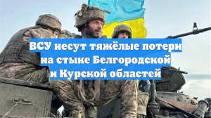 ВСУ несут тяжёлые потери на стыке Белгородской и Курской областей