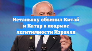 Нетаньяху обвинил Китай и Катар в подрыве легитимности Израиля