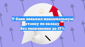 Т-банк повысил максимальную ставку по вкладу без пополнения до 17%