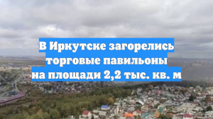 В Иркутске загорелись торговые павильоны на площади 2,2 тыс. кв. м
