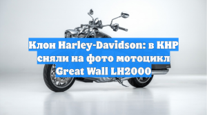 Клон Harley-Davidson: в КНР сняли на фото мотоцикл Great Wall LH2000