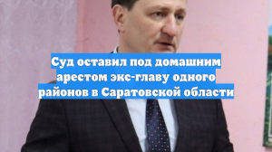 Суд оставил под домашним арестом экс-главу одного районов в Саратовской области