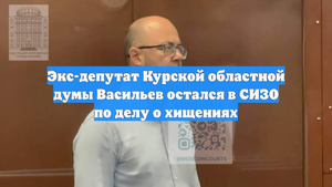 Экс-депутат Курской областной думы Васильев остался в СИЗО по делу о хищениях