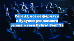 Core AI, новые форматы и будущее рекламного рынка: итоги Hybrid Conf’25