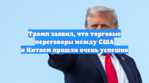 Трамп заявил, что торговые переговоры между США и Китаем прошли очень успешно