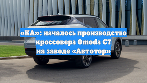 «КА»: началось производство кроссовера Omoda C7 на заводе «Автотор»
