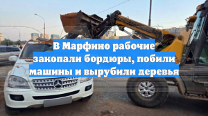 В Марфино рабочие закопали бордюры, побили машины и вырубили деревья