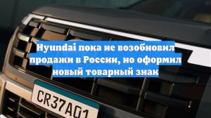 Hyundai пока не возобновил продажи в России, но оформил новый товарный знак