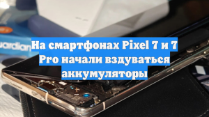 На смартфонах Pixel 7 и 7 Pro начали вздуваться аккумуляторы
