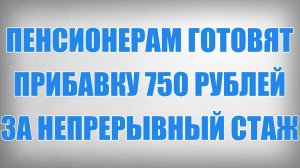 Пенсионерам готовят Прибавку 750 рублей за непрерывный Стаж