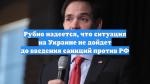 Рубио надеется, что ситуация на Украине не дойдет до введения санкций против РФ