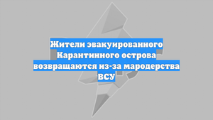 Жители эвакуированного Карантинного острова возвращаются из-за мародерства ВСУ