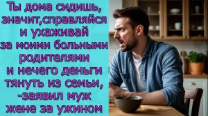Ты дома сидишь, значит,справляйся и ухаживай за моими родителями и нечего деньги тянуть из семьи