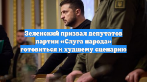 Зеленский призвал депутатов партии «Слуга народа» готовиться к худшему сценарию