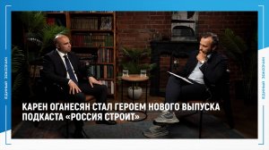 Карен Оганесян стал героем нового выпуска подкаста «Россия строит»